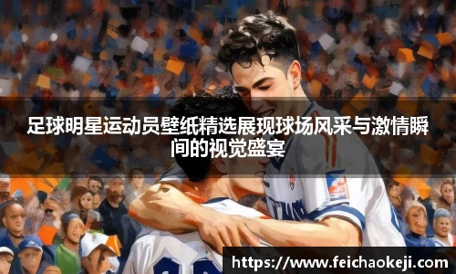 足球明星运动员壁纸精选展现球场风采与激情瞬间的视觉盛宴